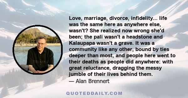 Love, marriage, divorce, infidelity... life was the same here as anywhere else, wasn't? She realized now wrong she'd been; the pali wasn't a headstone and Kalaupapa wasn't a grave. It was a community like any other,