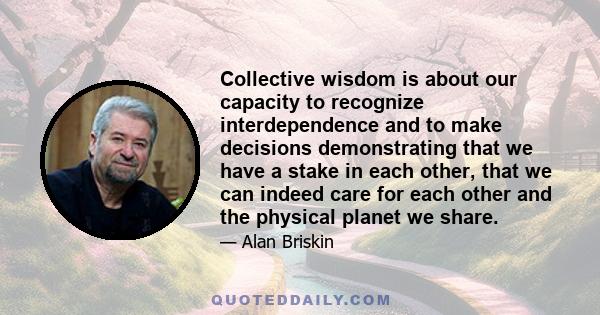 Collective wisdom is about our capacity to recognize interdependence and to make decisions demonstrating that we have a stake in each other, that we can indeed care for each other and the physical planet we share.