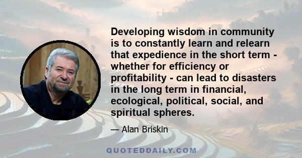 Developing wisdom in community is to constantly learn and relearn that expedience in the short term - whether for efficiency or profitability - can lead to disasters in the long term in financial, ecological, political, 