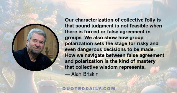 Our characterization of collective folly is that sound judgment is not feasible when there is forced or false agreement in groups. We also show how group polarization sets the stage for risky and even dangerous