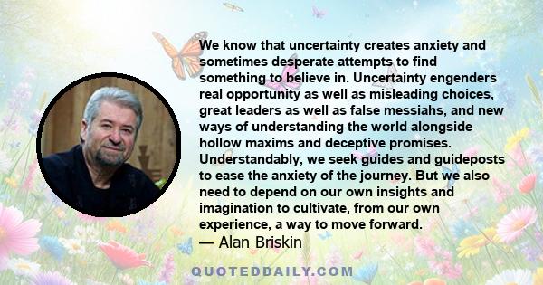 We know that uncertainty creates anxiety and sometimes desperate attempts to find something to believe in. Uncertainty engenders real opportunity as well as misleading choices, great leaders as well as false messiahs,