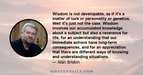 Wisdom is not developable, as if it's a matter of luck or personality or genetics. Well it's just not the case. Wisdom involves our accumulated knowledge about a subject but also a reverence for life, for an