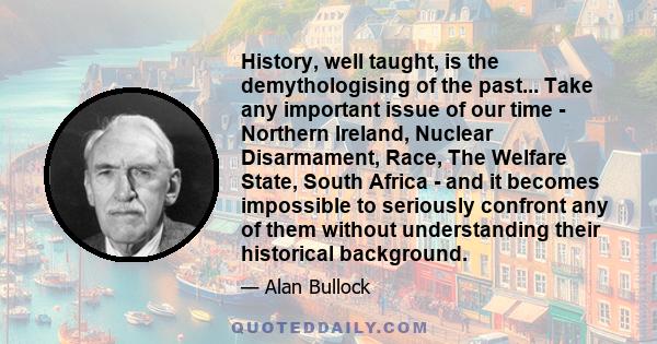 History, well taught, is the demythologising of the past... Take any important issue of our time - Northern Ireland, Nuclear Disarmament, Race, The Welfare State, South Africa - and it becomes impossible to seriously