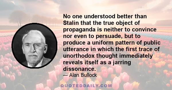 No one understood better than Stalin that the true object of propaganda is neither to convince nor even to persuade, but to produce a uniform pattern of public utterance in which the first trace of unorthodox thought