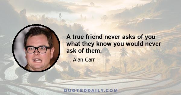 A true friend never asks of you what they know you would never ask of them.