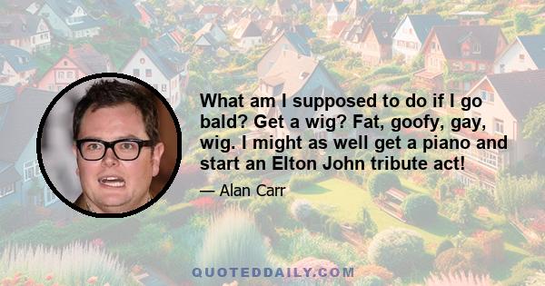 What am I supposed to do if I go bald? Get a wig? Fat, goofy, gay, wig. I might as well get a piano and start an Elton John tribute act!