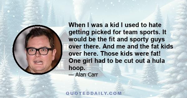 When I was a kid I used to hate getting picked for team sports. It would be the fit and sporty guys over there. And me and the fat kids over here. Those kids were fat! One girl had to be cut out a hula hoop.