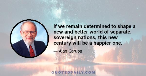 If we remain determined to shape a new and better world of separate, sovereign nations, this new century will be a happier one.