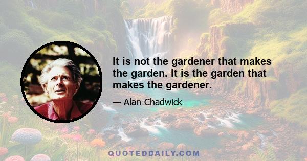 It is not the gardener that makes the garden. It is the garden that makes the gardener.