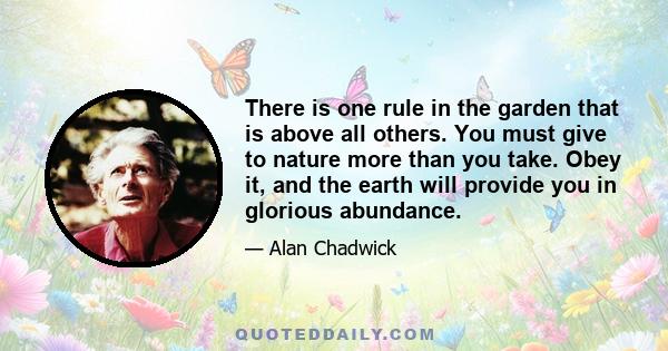 There is one rule in the garden that is above all others. You must give to nature more than you take. Obey it, and the earth will provide you in glorious abundance.