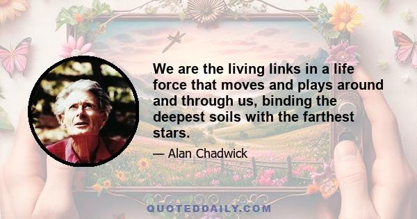 We are the living links in a life force that moves and plays around and through us, binding the deepest soils with the farthest stars.