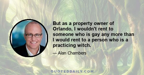 But as a property owner of Orlando, I wouldn't rent to someone who is gay any more than I would rent to a person who is a practicing witch.