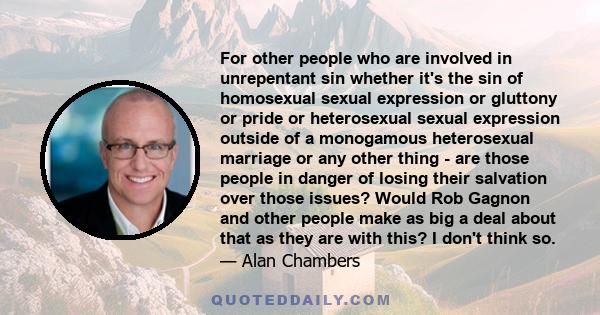 For other people who are involved in unrepentant sin whether it's the sin of homosexual sexual expression or gluttony or pride or heterosexual sexual expression outside of a monogamous heterosexual marriage or any other 