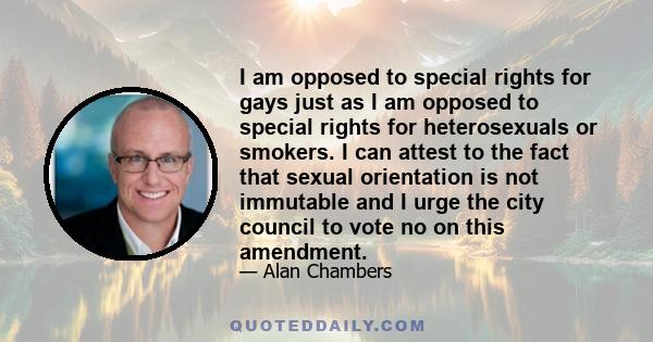 I am opposed to special rights for gays just as I am opposed to special rights for heterosexuals or smokers. I can attest to the fact that sexual orientation is not immutable and I urge the city council to vote no on