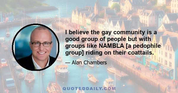 I believe the gay community is a good group of people but with groups like NAMBLA [a pedophile group] riding on their coattails.