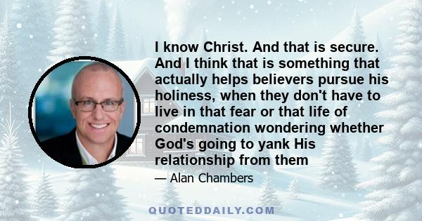 I know Christ. And that is secure. And I think that is something that actually helps believers pursue his holiness, when they don't have to live in that fear or that life of condemnation wondering whether God's going to 