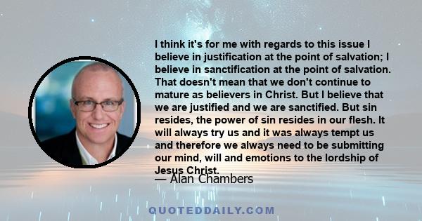 I think it's for me with regards to this issue I believe in justification at the point of salvation; I believe in sanctification at the point of salvation. That doesn't mean that we don't continue to mature as believers 