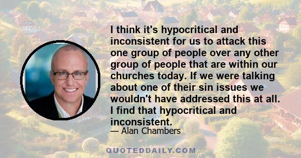 I think it's hypocritical and inconsistent for us to attack this one group of people over any other group of people that are within our churches today. If we were talking about one of their sin issues we wouldn't have