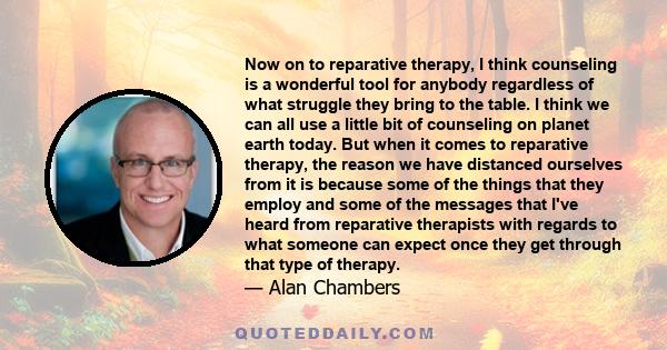 Now on to reparative therapy, I think counseling is a wonderful tool for anybody regardless of what struggle they bring to the table. I think we can all use a little bit of counseling on planet earth today. But when it