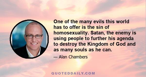 One of the many evils this world has to offer is the sin of homosexuality. Satan, the enemy is using people to further his agenda to destroy the Kingdom of God and as many souls as he can.