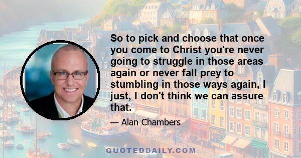 So to pick and choose that once you come to Christ you're never going to struggle in those areas again or never fall prey to stumbling in those ways again, I just, I don't think we can assure that.