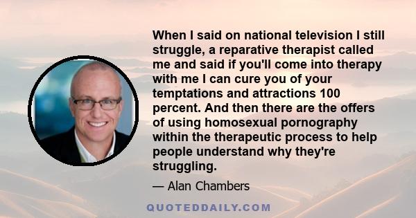 When I said on national television I still struggle, a reparative therapist called me and said if you'll come into therapy with me I can cure you of your temptations and attractions 100 percent. And then there are the