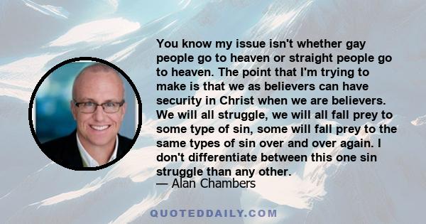 You know my issue isn't whether gay people go to heaven or straight people go to heaven. The point that I'm trying to make is that we as believers can have security in Christ when we are believers. We will all struggle, 