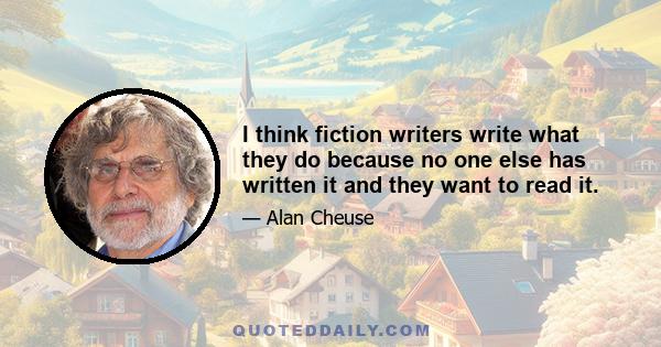 I think fiction writers write what they do because no one else has written it and they want to read it.