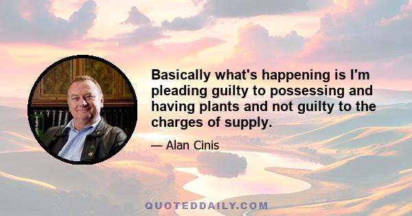 Basically what's happening is I'm pleading guilty to possessing and having plants and not guilty to the charges of supply.