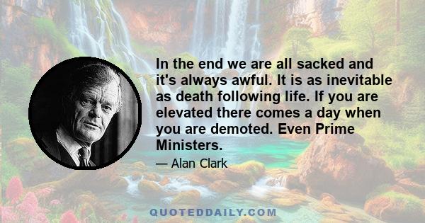 In the end we are all sacked and it's always awful. It is as inevitable as death following life. If you are elevated there comes a day when you are demoted. Even Prime Ministers.