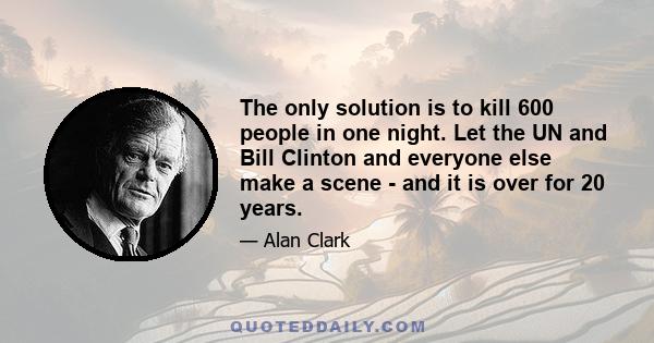 The only solution is to kill 600 people in one night. Let the UN and Bill Clinton and everyone else make a scene - and it is over for 20 years.