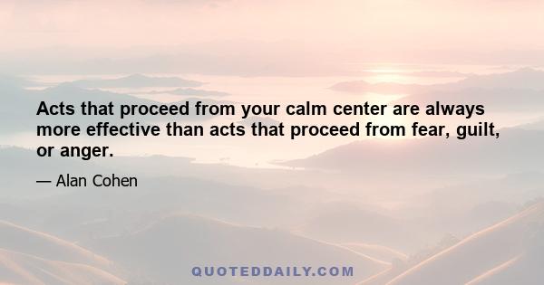 Acts that proceed from your calm center are always more effective than acts that proceed from fear, guilt, or anger.