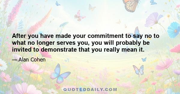 After you have made your commitment to say no to what no longer serves you, you will probably be invited to demonstrate that you really mean it.