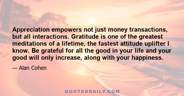 Appreciation empowers not just money transactions, but all interactions. Gratitude is one of the greatest meditations of a lifetime, the fastest attitude uplifter I know. Be grateful for all the good in your life and