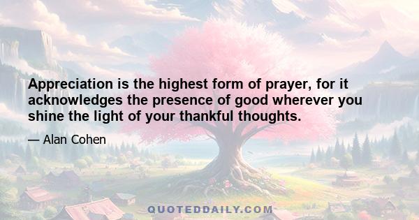 Appreciation is the highest form of prayer, for it acknowledges the presence of good wherever you shine the light of your thankful thoughts.