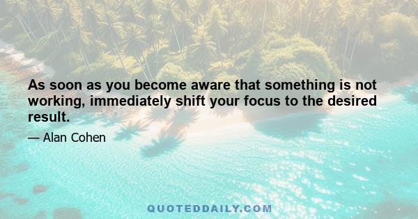 As soon as you become aware that something is not working, immediately shift your focus to the desired result.