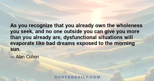 As you recognize that you already own the wholeness you seek, and no one outside you can give you more than you already are, dysfunctional situations will evaporate like bad dreams exposed to the morning sun.