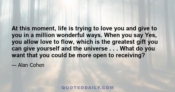 At this moment, life is trying to love you and give to you in a million wonderful ways. When you say Yes, you allow love to flow, which is the greatest gift you can give yourself and the universe . . . What do you want