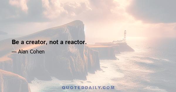 Be a creator, not a reactor.