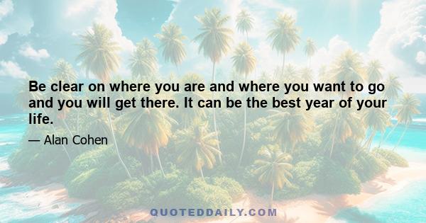 Be clear on where you are and where you want to go and you will get there. It can be the best year of your life.