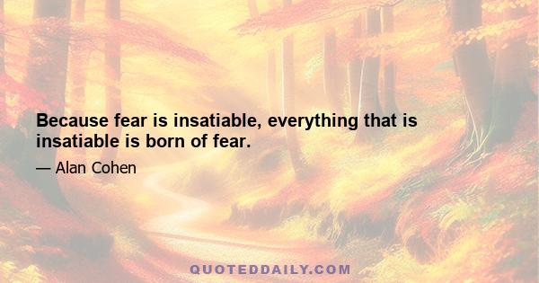 Because fear is insatiable, everything that is insatiable is born of fear.