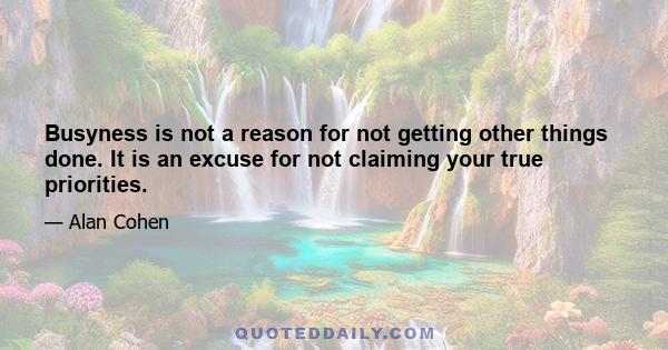 Busyness is not a reason for not getting other things done. It is an excuse for not claiming your true priorities.