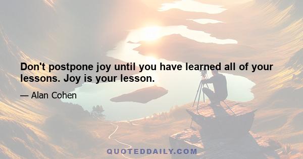 Don't postpone joy until you have learned all of your lessons. Joy is your lesson.