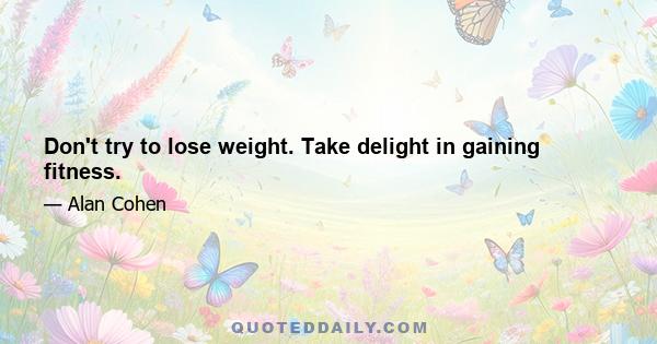 Don't try to lose weight. Take delight in gaining fitness.