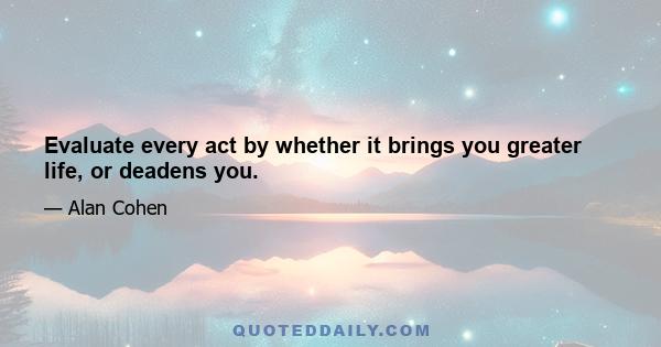 Evaluate every act by whether it brings you greater life, or deadens you.