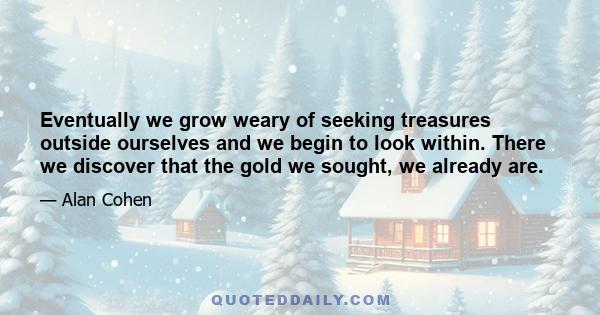 Eventually we grow weary of seeking treasures outside ourselves and we begin to look within. There we discover that the gold we sought, we already are.