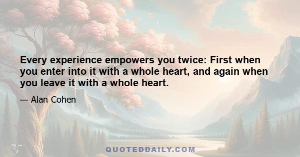 Every experience empowers you twice: First when you enter into it with a whole heart, and again when you leave it with a whole heart.