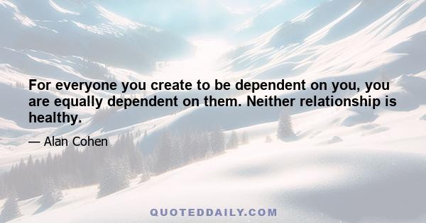 For everyone you create to be dependent on you, you are equally dependent on them. Neither relationship is healthy.