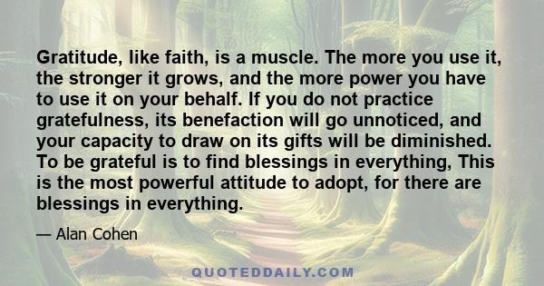 Gratitude, like faith, is a muscle. The more you use it, the stronger it grows, and the more power you have to use it on your behalf. If you do not practice gratefulness, its benefaction will go unnoticed, and your