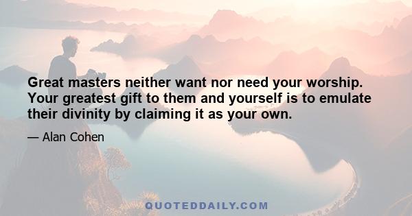 Great masters neither want nor need your worship. Your greatest gift to them and yourself is to emulate their divinity by claiming it as your own.